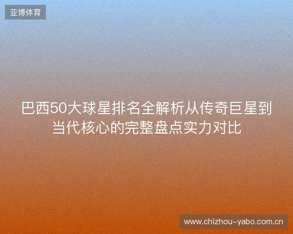 巴西50大球星排名全解析从传奇巨星到当代核心的完整盘点实力对比