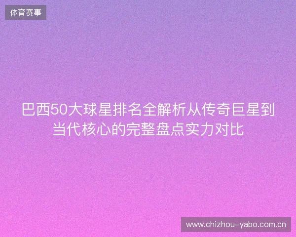 巴西50大球星排名全解析从传奇巨星到当代核心的完整盘点实力对比 巴西50大球星排名全解析从传奇巨星到当代核心的完整盘点实力对比