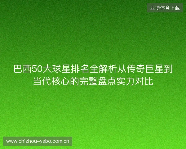 巴西50大球星排名全解析从传奇巨星到当代核心的完整盘点实力对比 巴西50大球星排名全解析从传奇巨星到当代核心的完整盘点实力对比